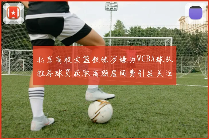 北京高校女篮教练涉嫌为WCBA球队推荐球员获取高额居间费引发关注
