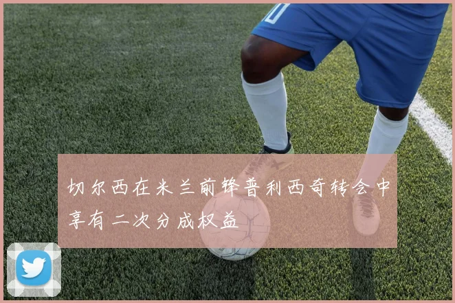 切尔西在米兰前锋普利西奇转会中享有二次分成权益
