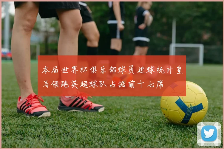 本届世界杯俱乐部球员进球统计皇马领跑英超球队占据前十七席
