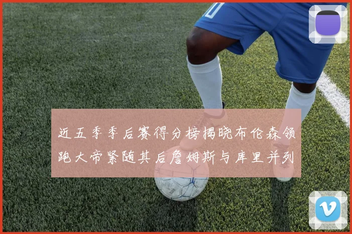 近五季季后赛得分榜揭晓布伦森领跑大帝紧随其后詹姆斯与库里并列第四