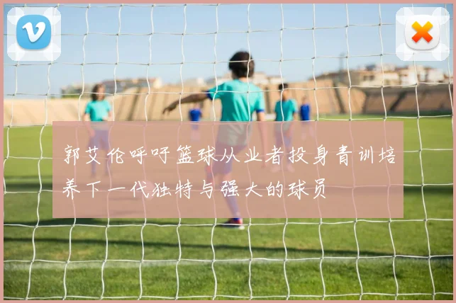 郭艾伦呼吁篮球从业者投身青训培养下一代独特与强大的球员