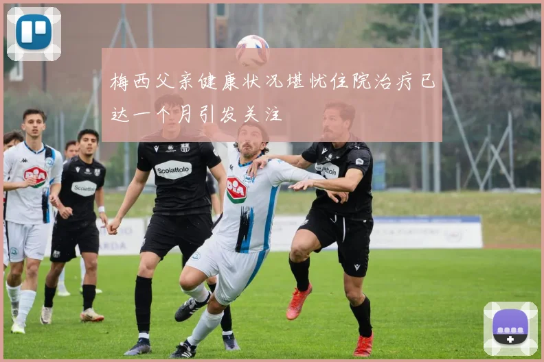 梅西父亲健康状况堪忧住院治疗已达一个月引发关注