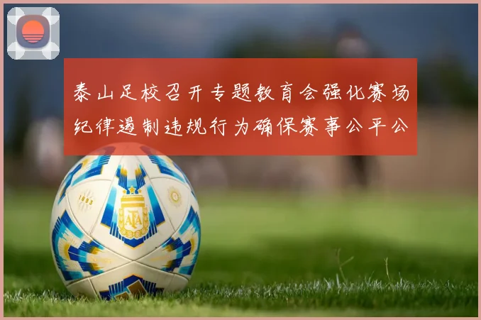 泰山足校召开专题教育会强化赛场纪律遏制违规行为确保赛事公平公正