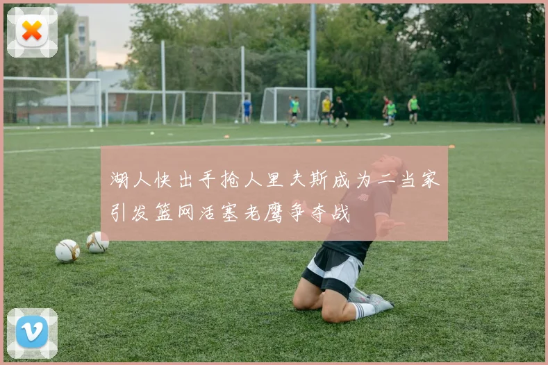 湖人快出手抢人里夫斯成为二当家引发篮网活塞老鹰争夺战