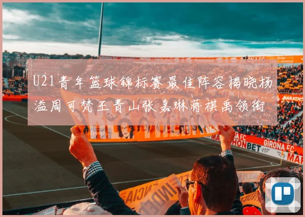 U21青年篮球锦标赛最佳阵容揭晓杨溢周可梵王青山张嘉琳蒋祺禹领衔出战