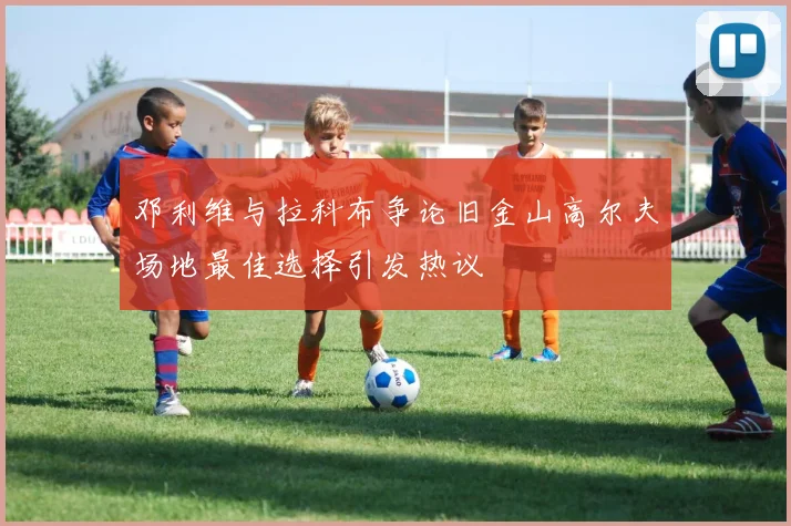 邓利维与拉科布争论旧金山高尔夫场地最佳选择引发热议