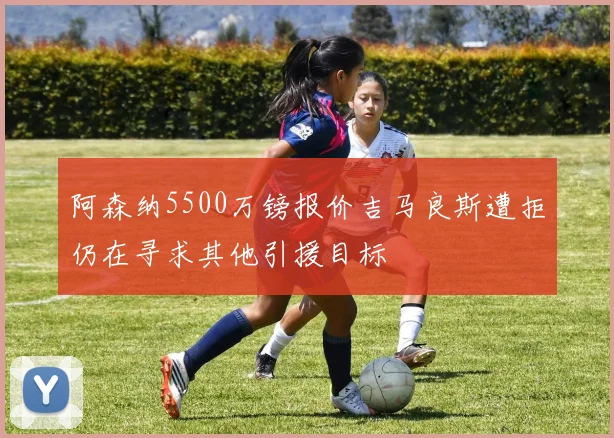 阿森纳5500万镑报价吉马良斯遭拒仍在寻求其他引援目标